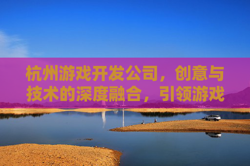 杭州游戏开发公司,创意与技术的深度融合,引领游戏产业新风尚,杭州游戏开发公司,创意与技术的深度融合,引领游戏产业新风尚