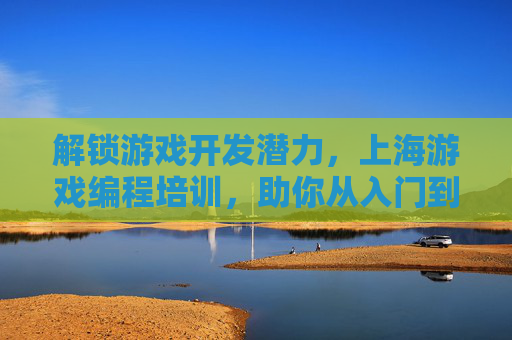 解锁游戏开发潜力,上海游戏编程培训,助你从入门到精通的进阶之路,上海游戏编程培训,解锁游戏开发潜力,助你从入门到精通的进阶之路