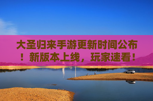 大圣归来手游更新时间公布！新版本上线，玩家速看！
