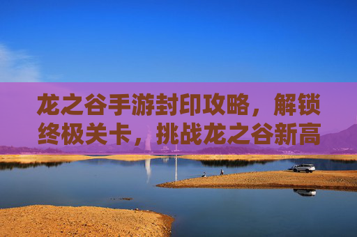 龙之谷手游封印攻略,解锁终极关卡,挑战龙之谷新高度
