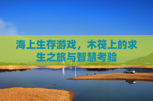 海上生存游戏，木筏上的求生之旅与智慧考验