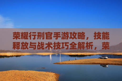 荣耀行刑官手游攻略，技能释放与战术技巧全解析，荣耀行刑官手游攻略，技能释放与战术技巧全解析