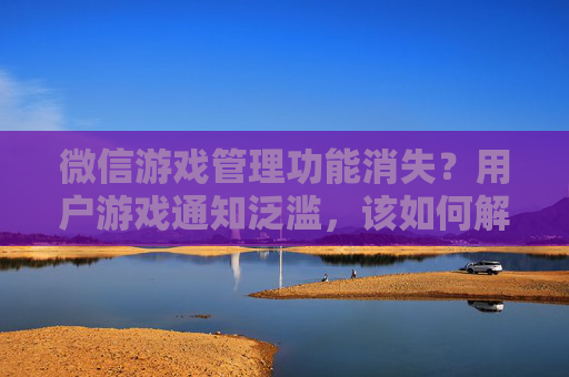 微信游戏管理功能消失？用户游戏通知泛滥，该如何解绑与屏蔽？