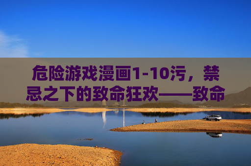 危险游戏漫画1-10污，禁忌之下的致命狂欢——致命诱惑与心理惊悚的视觉盛宴，危险游戏漫画1-10污，禁忌之下的致命狂欢——致命诱惑与心理惊悚的视觉盛宴
