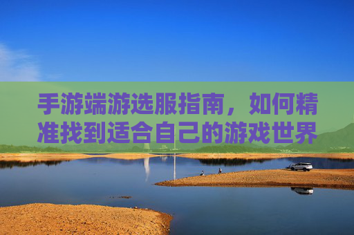 手游端游选服指南，如何精准找到适合自己的游戏世界？