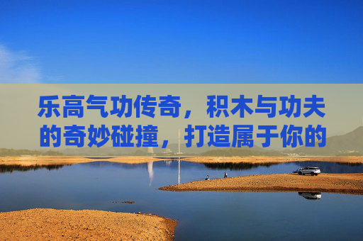 乐高气功传奇,积木与功夫的奇妙碰撞,打造属于你的传奇世界