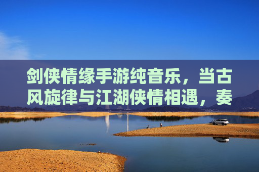 剑侠情缘手游纯音乐，当古风旋律与江湖侠情相遇，奏响指尖的江湖序曲