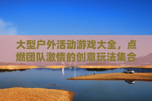 大型户外活动游戏大全，点燃团队激情的创意玩法集合，大型户外活动游戏大全，点燃团队激情的创意玩法集合