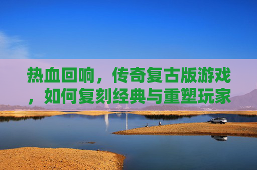 热血回响,传奇复古版游戏,如何复刻经典与重塑玩家记忆