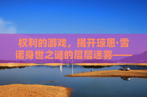权利的游戏,揭开琼恩·雪诺身世之谜的层层迷雾——他是谁?