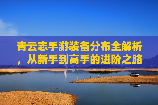 青云志手游装备分布全解析,从新手到高手的进阶之路
