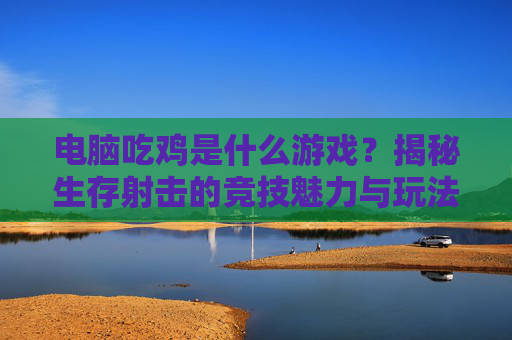 电脑吃鸡是什么游戏？揭秘生存射击的竞技魅力与玩法精髓，电脑吃鸡是什么游戏？揭秘生存射击的竞技魅力与玩法精髓