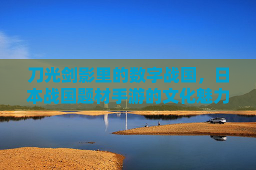 刀光剑影里的数字战国，日本战国题材手游的文化魅力与玩法创新