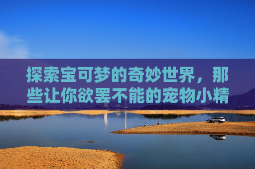探索宝可梦的奇妙世界,那些让你欲罢不能的宠物小精灵游戏