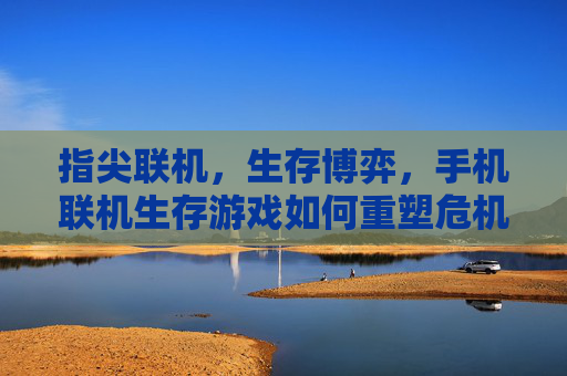 指尖联机,生存博弈,手机联机生存游戏如何重塑危机中的协作与生存体验