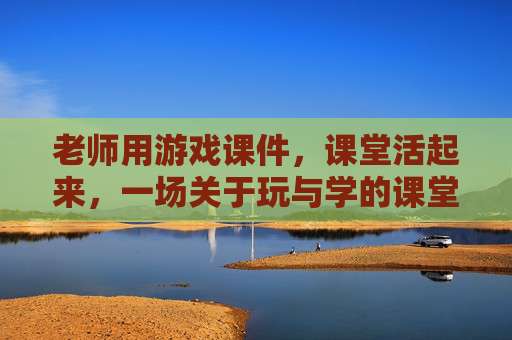 老师用游戏课件，课堂活起来，一场关于玩与学的课堂革命
