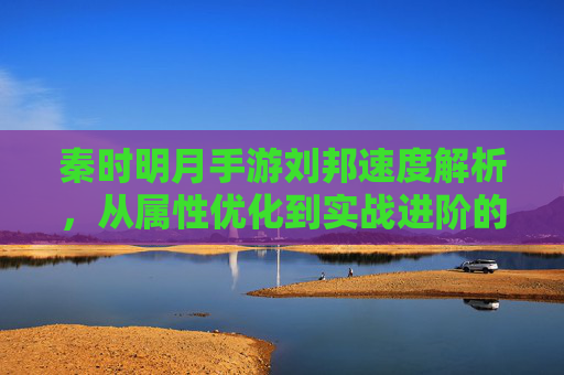 秦时明月手游刘邦速度解析,从属性优化到实战进阶的全方位攻略