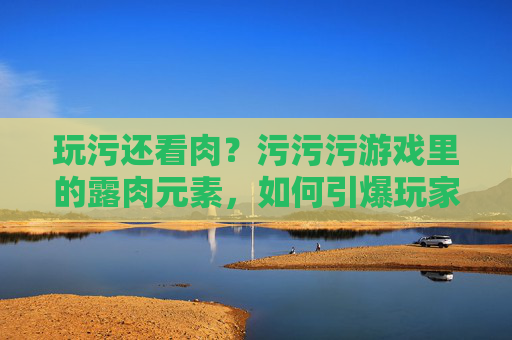 玩污还看肉？污污污游戏里的露肉元素，如何引爆玩家讨论？