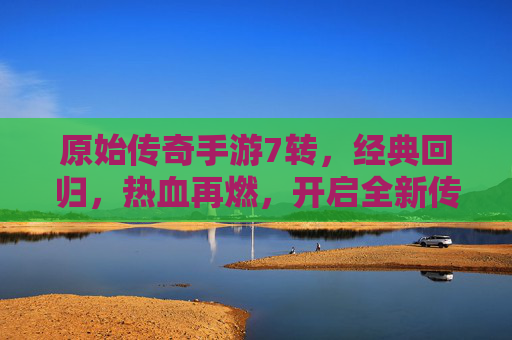 原始传奇手游7转,经典回归,热血再燃,开启全新传奇篇章