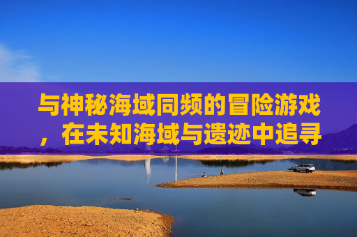 与神秘海域同频的冒险游戏,在未知海域与遗迹中追寻宝藏的旅程
