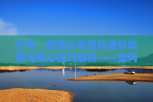 方舟,调准心手游的进阶攻略与核心技巧解析——如何精准操作,提升游戏体验