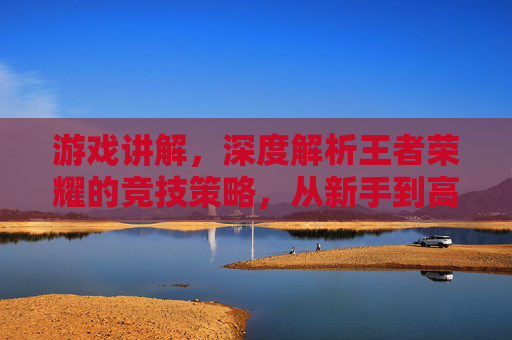 游戏讲解,深度解析王者荣耀的竞技策略,从新手到高手的进阶指南,王者荣耀竞技策略深度解析,从新手到高手的进阶指南(游戏讲解)