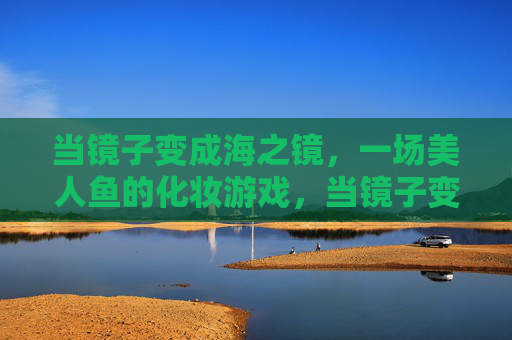 当镜子变成海之镜，一场美人鱼的化妆游戏，当镜子变成海之镜，一场美人鱼的化妆游戏