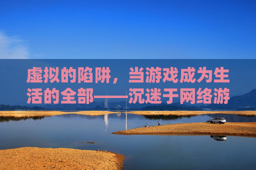 虚拟的陷阱，当游戏成为生活的全部——沉迷于网络游戏的代价与反思，虚拟的陷阱，当游戏成为生活的全部——沉迷于网络游戏的代价与反思