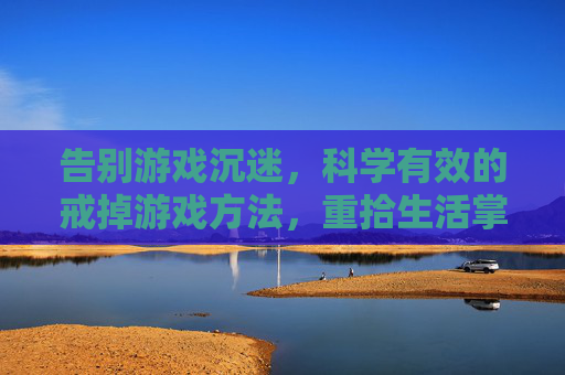 告别游戏沉迷，科学有效的戒掉游戏方法，重拾生活掌控感，告别游戏沉迷，科学有效的戒掉方法，重拾生活掌控感