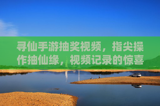 寻仙手游抽奖视频,指尖操作抽仙缘,视频记录的惊喜与乐趣