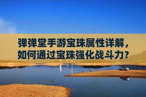 弹弹堂手游宝珠属性详解，如何通过宝珠强化战斗力？弹弹堂手游宝珠属性详解，如何通过宝珠强化战斗力？