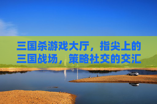 三国杀游戏大厅,指尖上的三国战场,策略社交的交汇枢纽,三国杀游戏大厅,指尖上的三国战场,策略社交的交汇枢纽
