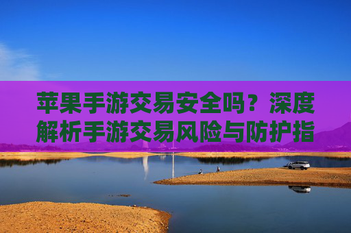 苹果手游交易安全吗？深度解析手游交易风险与防护指南