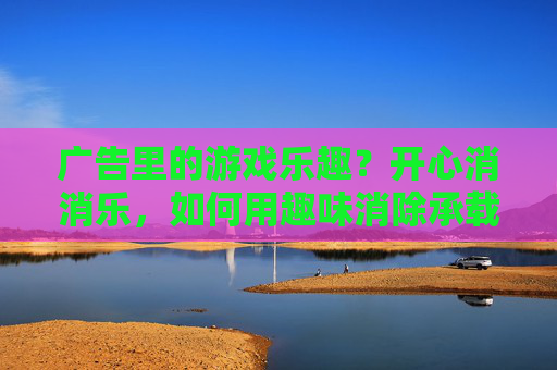 广告里的游戏乐趣?开心消消乐,如何用趣味消除承载广告魅力,广告里的游戏乐趣?开心消消乐,如何用趣味消除承载广告魅力