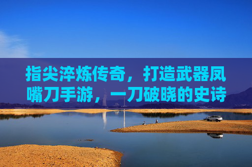指尖淬炼传奇,打造武器凤嘴刀手游,一刀破晓的史诗之旅
