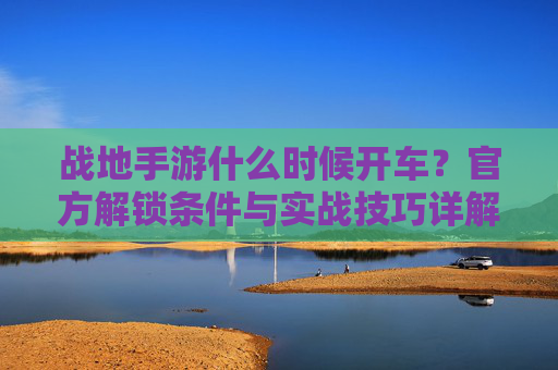 战地手游什么时候开车?官方解锁条件与实战技巧详解