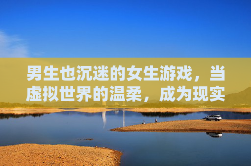 男生也沉迷的女生游戏,当虚拟世界的温柔,成为现实社交的桥梁,男生也沉迷的女生游戏,虚拟世界的温柔,成现实社交的桥梁
