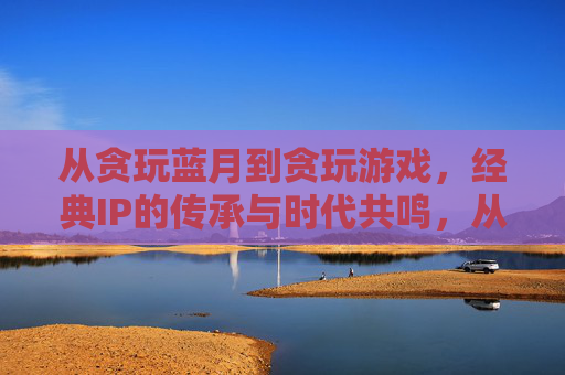 从贪玩蓝月到贪玩游戏，经典IP的传承与时代共鸣，从贪玩蓝月到贪玩游戏，经典IP的传承与时代共鸣