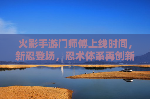 火影手游门师傅上线时间，新忍登场，忍术体系再创新，火影手游门师傅上线时间，新忍登场，忍术体系再创新