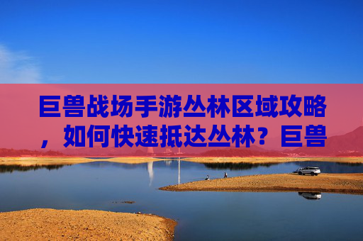 巨兽战场手游丛林区域攻略，如何快速抵达丛林？巨兽战场手游丛林区域快速抵达攻略