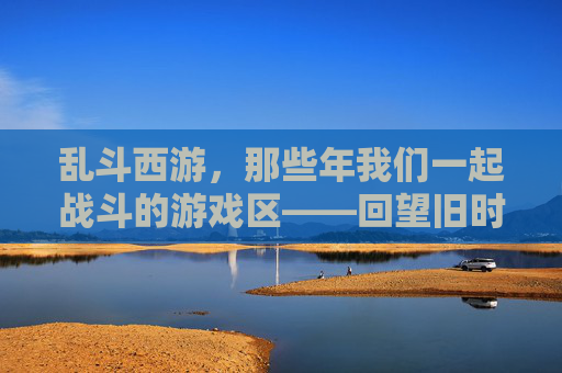 乱斗西游，那些年我们一起战斗的游戏区——回望旧时光里的热血与羁绊，乱斗西游，那些年我们一起战斗的游戏区——回望旧时光里的热血与羁绊