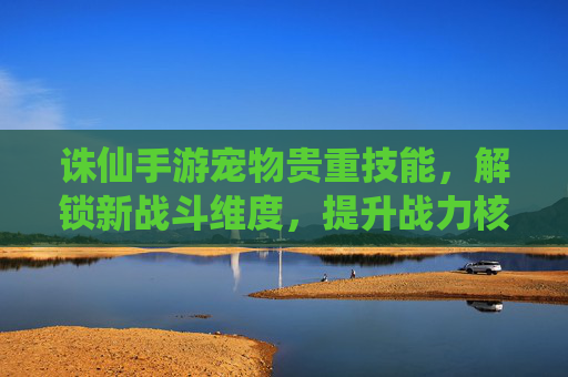 诛仙手游宠物贵重技能，解锁新战斗维度，提升战力核心路径，诛仙手游宠物贵重技能，解锁新战斗维度，提升战力核心路径