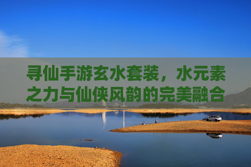 寻仙手游玄水套装,水元素之力与仙侠风韵的完美融合,助你踏浪寻仙路