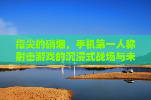 指尖的硝烟,手机第一人称射击游戏的沉浸式战场与未来图景,指尖的硝烟,手机第一人称射击游戏的沉浸式战场与未来图景