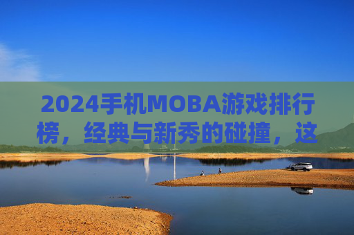 2024手机MOBA游戏排行榜，经典与新秀的碰撞，这些游戏定义手游竞技新格局，2024手机MOBA游戏排行榜，经典与新秀碰撞，定义手游竞技新格局