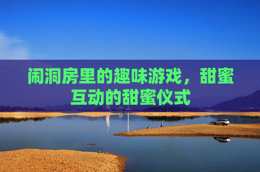 闹洞房里的趣味游戏,甜蜜互动的甜蜜仪式