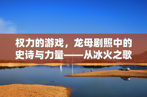 权力的游戏，龙母剧照中的史诗与力量——从冰火之歌到银幕的火焰与荣耀，权力的游戏，龙母剧照中的史诗与力量——从冰火之歌到银幕的火焰与荣耀