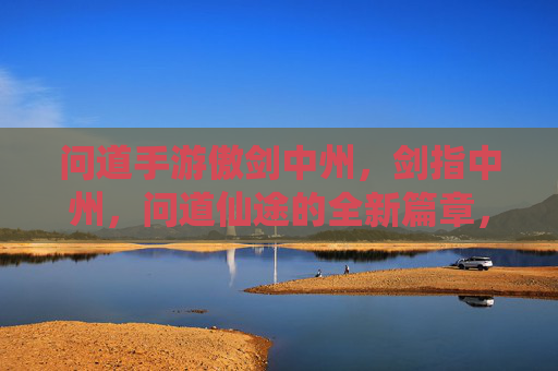 问道手游傲剑中州，剑指中州，问道仙途的全新篇章，问道手游傲剑中州，剑指中州，问道仙途的全新篇章