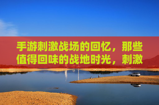 手游刺激战场的回忆，那些值得回味的战地时光，刺激战场手游的战地回忆，那些值得回味的时光