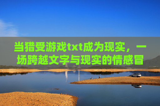 当猎受游戏txt成为现实,一场跨越文字与现实的情感冒险,当猎受游戏txt成为现实,一场跨越文字与现实的情感冒险